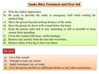 a) Note the snake's appearance.
b) Be ready to describe the snake to emergency staff while waiting for
medical help.
c) Move the person beyond striking distance of the snake.
d) Have the person lie down with wound below the heart.
e) Keep the person calm and at rest, remaining as still as possible to keep
venom from spreading.
f) Cover the wound with loose, sterile bandage.
g) Remove any jewelry from the area that was bitten.
h) Remove shoes if the leg or foot was bitten.
a) Cut a bite wound
b) Attempt to suck out venom
c) Apply tourniquet, ice, or water
d) Give the person alcohol or caffeinated drinks or any other medications.
Do not:
Snake Bites Treatment and First Aid
 
