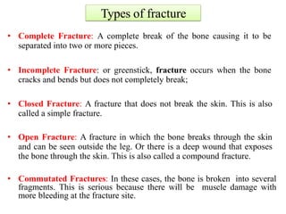 Types of fracture
• Complete Fracture: A complete break of the bone causing it to be
separated into two or more pieces.
• Incomplete Fracture: or greenstick, fracture occurs when the bone
cracks and bends but does not completely break;
• Closed Fracture: A fracture that does not break the skin. This is also
called a simple fracture.
• Open Fracture: A fracture in which the bone breaks through the skin
and can be seen outside the leg. Or there is a deep wound that exposes
the bone through the skin. This is also called a compound fracture.
• Commutated Fractures: In these cases, the bone is broken into several
fragments. This is serious because there will be muscle damage with
more bleeding at the fracture site.
 