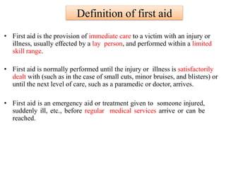 Definition of first aid
• First aid is the provision of immediate care to a victim with an injury or
illness, usually effected by a lay person, and performed within a limited
skill range.
• First aid is normally performed until the injury or illness is satisfactorily
dealt with (such as in the case of small cuts, minor bruises, and blisters) or
until the next level of care, such as a paramedic or doctor, arrives.
• First aid is an emergency aid or treatment given to someone injured,
suddenly ill, etc., before regular medical services arrive or can be
reached.
 