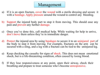 Management
a) If it is an open fracture, cover the wound with a sterile dressing and secure it
with a bandage. Apply pressure around the wound to control any bleeding.
b) Support the injured body part to stop it from moving. This should ease any
pain and prevent any further damage.
c) Once you’ve done this, call medical help. While waiting for help to arrive,
don’t move them unless they’re in immediate danger.
d) Protect the injured area by using bandages to secure it to an uninjured part of
the body to stop it from moving. For example, fractures on the arm can be
secured with a sling, and a leg with a fracture can be tied to the uninjured leg.
e) Keep checking the casualty for signs of shock. This does not mean emotional
shock, but is a life-threatening condition, often caused by losing blood.
f) If they lose responsiveness at any point, open their airway, check their
breathing and prepare to treat someone who’s become unresponsive.
 
