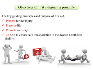 Objectives of first aid/guiding principle
The key guiding principles and purpose of first aid,
 Prevent further injury
 Preserve life
 Promote recovery
 To help to ensure safe transportation to the nearest healthcare
facility.
 