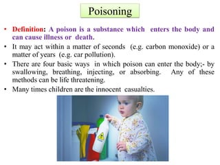 Poisoning
• Definition: A poison is a substance which enters the body and
can cause illness or death.
• It may act within a matter of seconds (e.g. carbon monoxide) or a
matter of years (e.g. car pollution).
• There are four basic ways in which poison can enter the body;- by
swallowing, breathing, injecting, or absorbing. Any of these
methods can be life threatening.
• Many times children are the innocent casualties.
 