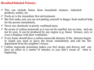 Breathed/Inhaled Poisons:
 This can include fumes from household cleaners, industrial
products, smoke, etc.
 Fresh air is the immediate first aid treatment.
 But first make sure you are not putting yourself in danger. Seek medical help
for the person immediately.
 Never use chemicals in poorly ventilated areas.
 Be aware of carbon monoxide as it can not be smelled, has no taste, and can
not be seen. It can be produced by any engine (e.g. house furnace, car), or
even a fireplace with poor ventilation.
 Every home should have a carbon monoxide detector. If the detector begins
to sound you need to leave the house immediately and call the fire
department from the neighbor’s house.
 Carbon monoxide poisoning makes you feel sleepy and drowsy and can
have an effect in a matter of minutes so you aren’t aware of what is
happening.
 