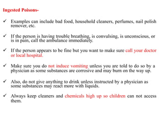Ingested Poisons-
 Examples can include bad food, household cleaners, perfumes, nail polish
remover, etc.
 If the person is having trouble breathing, is convulsing, is unconscious, or
is in pain, call the ambulance immediately.
 If the person appears to be fine but you want to make sure call your doctor
or local hospital.
 Make sure you do not induce vomiting unless you are told to do so by a
physician as some substances are corrosive and may burn on the way up.
 Also, do not give anything to drink unless instructed by a physician as
some substances may react more with liquids.
 Always keep cleaners and chemicals high up so children can not access
them.
 