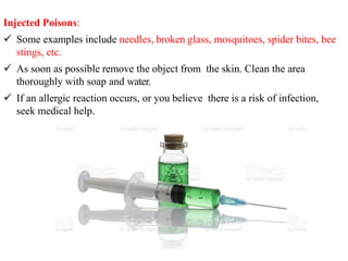 Injected Poisons:
 Some examples include needles, broken glass, mosquitoes, spider bites, bee
stings, etc.
 As soon as possible remove the object from the skin. Clean the area
thoroughly with soap and water.
 If an allergic reaction occurs, or you believe there is a risk of infection,
seek medical help.
 