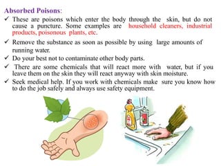 Absorbed Poisons:
 These are poisons which enter the body through the skin, but do not
cause a puncture. Some examples are household cleaners, industrial
products, poisonous plants, etc.
 Remove the substance as soon as possible by using large amounts of
running water.
 Do your best not to contaminate other body parts.
 There are some chemicals that will react more with water, but if you
leave them on the skin they will react anyway with skin moisture.
 Seek medical help. If you work with chemicals make sure you know how
to do the job safely and always use safety equipment.
 