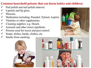 Common household poisons that can harm babies and children:
 Nail polish and nail polish remover.
 Lipstick and lip gloss.
 Mascara.
 Medication including: Panadol, Tylenol, Aspirin.
 Vitamins or other supplements.
 Cleaning supplies: e.g. bleach.
 Aerosols and other insect repellents.
 Poisons used for insect and pest control.
 Soaps: dishes, hands, clothes, etc.
 Smoke from smoking.
 