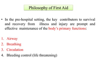 Philosophy of First Aid
• In the pre-hospital setting, the key contributors to survival
and recovery from illness and injury are prompt and
effective maintenance of the body’s primary functions:
1. Airway
2. Breathing
3. Circulation
4. Bleeding control (life threatening)
 
