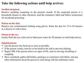 Take the following actions until help arrives:
Swallowed poison.
Remove anything remaining in the person's mouth. If the suspected poison is a
household cleaner or other chemical, read the container's label and follow instructions
for accidental poisoning.
Poison on the skin.
Remove any contaminated clothing using gloves. Rinse the skin for 15 to 20 minutes
in a shower or with a hose.
Poison in the eye.
Gently flush the eye with cool or lukewarm water for 20 minutes or until help arrives.
Inhaled poison.
 Get the person into fresh air as soon as possible.
 If the person vomits, turn his or her head to the side to prevent choking.
 Begin CPR if the person shows no signs of life, such as moving, breathing or
coughing.
 Have somebody gather pill bottles, packages or containers with labels, and any
other information about the poison to send along with the ambulance team.
 