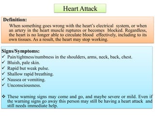 Heart Attack
Signs/Symptoms:
 Pain/tightness/numbness in the shoulders, arms, neck, back, chest.
 Bluish, pale skin.
 Rapid but weak pulse.
 Shallow rapid breathing.
 Nausea or vomiting.
 Unconsciousness.
 These warning signs may come and go, and maybe severe or mild. Even if
the warning signs go away this person may still be having a heart attack and
still needs immediate help.
Definition:
When something goes wrong with the heart’s electrical system, or when
an artery in the heart muscle ruptures or becomes blocked. Regardless,
the heart is no longer able to circulate blood effectively, including to its
own tissues. As a result, the heart may stop working.
 