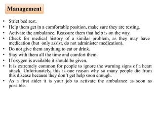 • Strict bed rest.
• Help them get in a comfortable position, make sure they are resting.
• Activate the ambulance, Reassure them that help is on the way.
• Check for medical history of a similar problem, as they may have
medication (but only assist, do not administer medication).
• Do not give them anything to eat or drink.
• Stay with them all the time and comfort them.
• If oxygen is available it should be given.
• It is extremely common for people to ignore the warning signs of a heart
attack. Unfortunately, this is one reason why so many people die from
this disease because they don’t get help soon enough.
• As a first aider it is your job to activate the ambulance as soon as
possible.
Management
 