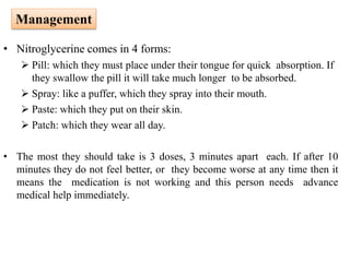 • Nitroglycerine comes in 4 forms:
 Pill: which they must place under their tongue for quick absorption. If
they swallow the pill it will take much longer to be absorbed.
 Spray: like a puffer, which they spray into their mouth.
 Paste: which they put on their skin.
 Patch: which they wear all day.
• The most they should take is 3 doses, 3 minutes apart each. If after 10
minutes they do not feel better, or they become worse at any time then it
means the medication is not working and this person needs advance
medical help immediately.
Management
 