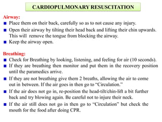 CARDIOPULMONARY RESUSCITATION
Airway:
Place them on their back, carefully so as to not cause any injury.
Open their airway by tilting their head back and lifting their chin upwards.
This will remove the tongue from blocking the airway.
Keep the airway open.
Breathing:
Check for Breathing by looking, listening, and feeling for air (10 seconds).
If they are breathing then monitor and put them in the recovery position
until the paramedics arrive.
If they are not breathing give them 2 breaths, allowing the air to come
out in between. If the air goes in then go to “Circulation.”
If the air does not go in, re-position the head-tilt/chin-lift a bit further
back and try blowing again. Be careful not to injure their neck.
If the air still does not go in then go to “Circulation” but check the
mouth for the food after doing CPR.
 