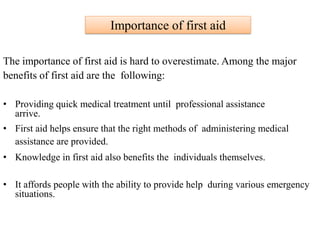 Importance of first aid
The importance of first aid is hard to overestimate. Among the major
benefits of first aid are the following:
• Providing quick medical treatment until professional assistance
arrive.
• First aid helps ensure that the right methods of administering medical
assistance are provided.
• Knowledge in first aid also benefits the individuals themselves.
• It affords people with the ability to provide help during various emergency
situations.
 