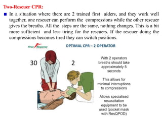 Two-Rescuer CPR:
In a situation where there are 2 trained first aiders, and they work well
together, one rescuer can perform the compressions while the other rescuer
gives the breaths. All the steps are the same, nothing changes. This is a bit
more sufficient and less tiring for the rescuers. If the rescuer doing the
compressions becomes tired they can switch positions.
 