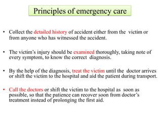 Principles of emergency care
• Collect the detailed history of accident either from the victim or
from anyone who has witnessed the accident.
• The victim’s injury should be examined thoroughly, taking note of
every symptom, to know the correct diagnosis.
• By the help of the diagnosis, treat the victim until the doctor arrives
or shift the victim to the hospital and aid the patient during transport.
• Call the doctors or shift the victim to the hospital as soon as
possible, so that the patience can recover soon from doctor’s
treatment instead of prolonging the first aid.
 