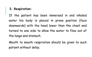 3. Respiration:
If the patient has been immersed in and inhaled
water his body is placed in prone position (face
downwards) with the head lower than the chest and
turned to one side to allow the water to flow out of
the lungs and stomach.
Mouth to mouth respiration should be given to such
patient without delay.
 