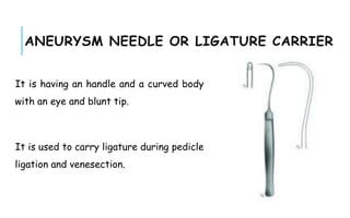 ANEURYSM NEEDLE OR LIGATURE CARRIER
It is having an handle and a curved body
with an eye and blunt tip.
It is used to carry ligature during pedicle
ligation and venesection.
 