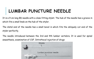 LUMBAR PUNCTURE NEEDLE
It is a 9 cm long BD needle with a close fitting stylet. The hub of the needle has a groove in
which fits a small knob on the hub of the styler.
The distal end of the needle has a small bevel in which fits the obliquely cut end of the
styler perfectly.
The needle introduced between the 3rd and 4th lumbar vertebra. It is used for spinal
anaesthesia, examination of CSF. Intrathecal injection of drugs
 