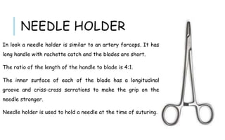 NEEDLE HOLDER
In look a needle holder is similar to an artery forceps. It has
long handle with rachette catch and the blades are short.
The ratio of the length of the handle to blade is 4:1.
The inner surface of each of the blade has a longitudinal
groove and criss-cross serrations to make the grip on the
needle stronger.
Needle holder is used to hold a needle at the time of suturing.
 