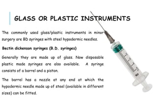 GLASS OR PLASTIC INSTRUMENTS
The commonly used glass/plastic instruments in minor
surgery are BD syringes with steel hypodermic needles.
Bectin dickenson syringes (B.D. syringes)
Generally they are made up of glass. Now disposable
plastic made syringes are also available. A syringe
consists of a barrel and a piston.
The barrel has a nozzle at any end at which the
hypodermic needle made up of steel (available in different
sizes) can be fitted.
 