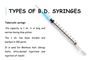 Tuberculin syringe:
Its capacity is 1 ml. it is long and
narrow having blue piston.
The 1 ml. has been divided and
marked in 100 parts.
It is used for Montoux test, allergy
tests, intra-dermal injections and
injection of insulin
TYPES OF B.D. SYRINGES
 