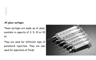 All glass syringes:
These syringes are made up of glass,
available in capacity of 2, 5, 10 or 20
ml.
They are used for different type of
parenteral injections. They are also
used for aspiration of fluids.
 