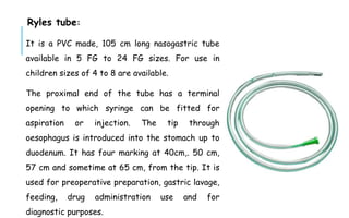 Ryles tube:
It is a PVC made, 105 cm long nasogastric tube
available in 5 FG to 24 FG sizes. For use in
children sizes of 4 to 8 are available.
The proximal end of the tube has a terminal
opening to which syringe can be fitted for
aspiration or injection. The tip through
oesophagus is introduced into the stomach up to
duodenum. It has four marking at 40cm,. 50 cm,
57 cm and sometime at 65 cm, from the tip. It is
used for preoperative preparation, gastric lavage,
feeding, drug administration use and for
diagnostic purposes.
 