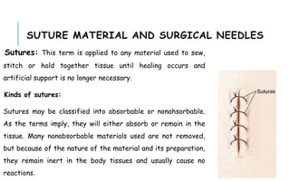 SUTURE MATERIAL AND SURGICAL NEEDLES
Sutures: This term is applied to any material used to sew,
stitch or hold together tissue until healing occurs and
artificial support is no longer necessary.
Kinds of sutures:
Sutures may be classified into absorbable or nonahsorbable.
As the terms imply, they will either absorb or remain in the
tissue. Many nonabsorbable materials used are not removed,
but because of the nature of the material and its preparation,
they remain inert in the body tissues and usually cause no
reactions.
 