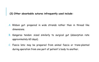 (3) Other absorbable sutures infrequently used include:
A. Ribbon gut: prepared in wide strands rather than in thread like
dimensions.
B. Kangaroo tendon: sized similarly to surgical gut (absorption rate
approximately 60 days).
C. Fascia lata: may be prepared from animal fascia or trans-planted
during operation from one part of patient's body to another.
 