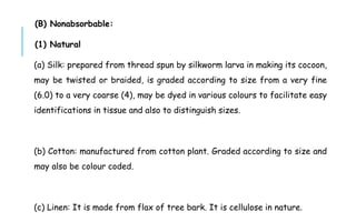 (B) Nonabsorbable:
(1) Natural
(a) Silk: prepared from thread spun by silkworm larva in making its cocoon,
may be twisted or braided, is graded according to size from a very fine
(6.0) to a very coarse (4), may be dyed in various colours to facilitate easy
identifications in tissue and also to distinguish sizes.
(b) Cotton: manufactured from cotton plant. Graded according to size and
may also be colour coded.
(c) Linen: It is made from flax of tree bark. It is cellulose in nature.
 