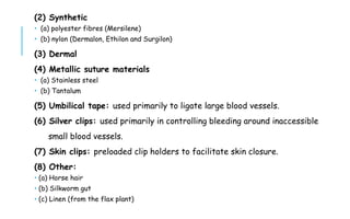(2) Synthetic
 (a) polyester fibres (Mersilene)
 (b) nylon (Dermalon, Ethilon and Surgilon)
(3) Dermal
(4) Metallic suture materials
 (a) Stainless steel
 (b) Tantalum
(5) Umbilical tape: used primarily to ligate large blood vessels.
(6) Silver clips: used primarily in controlling bleeding around inaccessible
small blood vessels.
(7) Skin clips: preloaded clip holders to facilitate skin closure.
(8) Other:
 (a) Horse hair
 (b) Silkworm gut
 (c) Linen (from the flax plant)
 
