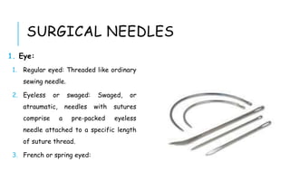 SURGICAL NEEDLES
1. Eye:
1. Regular eyed: Threaded like ordinary
sewing needle.
2. Eyeless or swaged: Swaged, or
atraumatic, needles with sutures
comprise a pre-packed eyeless
needle attached to a specific length
of suture thread.
3. French or spring eyed:
 