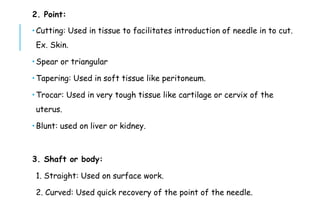 2. Point:
 Cutting: Used in tissue to facilitates introduction of needle in to cut.
Ex. Skin.
 Spear or triangular
 Tapering: Used in soft tissue like peritoneum.
 Trocar: Used in very tough tissue like cartilage or cervix of the
uterus.
 Blunt: used on liver or kidney.
3. Shaft or body:
1. Straight: Used on surface work.
2. Curved: Used quick recovery of the point of the needle.
 