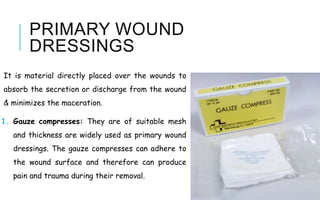 PRIMARY WOUND
DRESSINGS
It is material directly placed over the wounds to
absorb the secretion or discharge from the wound
& minimizes the maceration.
1. Gauze compresses: They are of suitable mesh
and thickness are widely used as primary wound
dressings. The gauze compresses can adhere to
the wound surface and therefore can produce
pain and trauma during their removal.
 