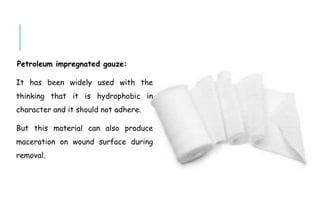 Petroleum impregnated gauze:
It has been widely used with the
thinking that it is hydrophobic in
character and it should not adhere.
But this material can also produce
maceration on wound surface during
removal.
 