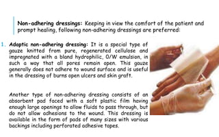 1. Adaptic non-adhering dressing: It is a special type of
gauze knitted from pure, regenerated cellulose and
impregnated with a bland hydrophilic, 0/W emulsion, in
such a way that all pores remain open. This gauze
generally does not adhere to wound surface and is useful
in the dressing of burns open ulcers and skin graft.
Another type of non-adhering dressing consists of an
absorbent pad faced with a soft plastic film having
enough large openings to allow fluids to pass through, but
do not allow adhesions to the wound. This dressing is
available in the form of pads of many sizes with various
backings including perforated adhesive tapes.
Non-adhering dressings: Keeping in view the comfort of the patient and
prompt healing, following non-adhering dressings are preferred:
 