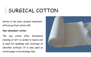 Cotton is the basic surgical absorbent.
official purified cotton USP.
Non-absorbent cotton:
The raw cotton after mechanical
cleaning of dirt is carded in layers and
is used for paddings and coverings of
unbroken surfaces. It is also used as
cotton plugs in microbiology labs.
SURGICAL COTTON
 