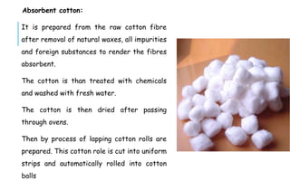 Absorbent cotton:
It is prepared from the raw cotton fibre
after removal of natural waxes, all impurities
and foreign substances to render the fibres
absorbent.
The cotton is than treated with chemicals
and washed with fresh water.
The cotton is then dried after passing
through ovens.
Then by process of lapping cotton rolls are
prepared. This cotton role is cut into uniform
strips and automatically rolled into cotton
balls
 