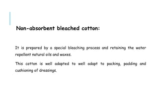 Non-absorbent bleached cotton:
It is prepared by a special bleaching process and retaining the water
repellent natural oils and waxes.
This cotton is well adapted to well adapt to packing, padding and
cushioning of dressings.
 