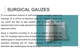 SURGICAL GAUZES
It is an absorbent material of sufficient tensile strength, require for
dressings. It is official as absorbent gauze I.P. Thread is made from
raw cotton and then an open meshed cloth is woven. The cloth is
bleached white and is made absorbent by a similar process adopted for
absorbent cotton.
Gauze is classified according to its mesh or number of threads per
inch. For dressings require extra strength and greater protection close
meshed gauze is required while for primary wound dressings, absorbent
secondary dressings and for larger dressings, a softer and more
absorbent open meshed gauze having more open structure is preferred.
 