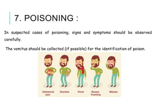 7. POISONING :
In suspected cases of poisoning, signs and symptoms should be observed
carefully.
The vomitus should be collected (if possible) for the identification of poison.
 