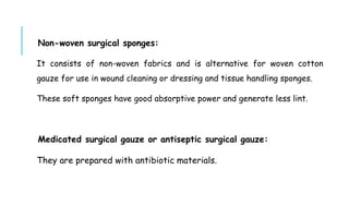 Non-woven surgical sponges:
It consists of non-woven fabrics and is alternative for woven cotton
gauze for use in wound cleaning or dressing and tissue handling sponges.
These soft sponges have good absorptive power and generate less lint.
Medicated surgical gauze or antiseptic surgical gauze:
They are prepared with antibiotic materials.
 
