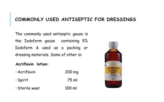 COMMONLY USED ANTISEPTIC FOR DRESSINGS
The commonly used antiseptic gauze is
the Iodoform gauze containing 5%
Iodoform & used as a packing or
dressing materials. Some of other is:
Acriflavin lotion:
 Acriflavin 200 mg
 Spirit 75 ml
 Sterile waer 100 ml
 