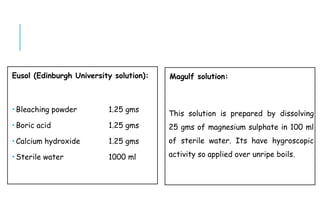 Eusol (Edinburgh University solution):
 Bleaching powder 1.25 gms
 Boric acid 1.25 gms
 Calcium hydroxide 1.25 gms
 Sterile water 1000 ml
Magulf solution:
This solution is prepared by dissolving
25 gms of magnesium sulphate in 100 ml
of sterile water. Its have hygroscopic
activity so applied over unripe boils.
 