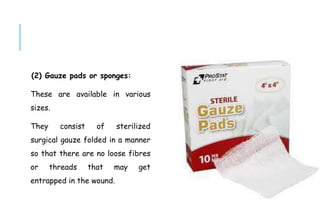 (2) Gauze pads or sponges:
These are available in various
sizes.
They consist of sterilized
surgical gauze folded in a manner
so that there are no loose fibres
or threads that may get
entrapped in the wound.
 