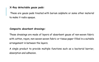X-Ray detectable gauze pads:
These are gauze pads treated with barium sulphate or some other material
to make it radio opaque.
Composite absorbent dressings:
These dressings are made of layers of absorbent gauze of non-woven fabric
with cotton, rayon, non-woven woven fabric or tissue paper filled in a suitable
arrangement in between the layers.
A single product to provide multiple functions such as a bacterial barrier,
absorption and adhesion.
 