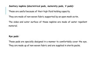 Sanitary napkins (obsctetrical pads, maternity pads, V pads):
These are useful because of their high fluid holding capacity.
They are made of non-woven fabric supported by an open mesh scrim.
The sides and outer surface of these napkins are made of water repellent
material.
Rye pads:
These pads are specially designed in a manner to comfortably cover the eye.
They are made up of non-woven fabric and are supplied in sterile packs.
 