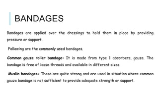 BANDAGES
Bandages are applied over the dressings to hold them in place by providing
pressure or support.
Following are the commonly used bandages.
Common gauze roller bandage: It is made from type 1 absorbers, gauze. The
bandage is free of loose threads and available in different sizes.
Muslin bandages: These are quite strong and are used in situation where common
gauze bandage is not sufficient to provide adequate strength or support.
 