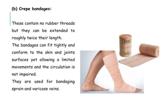 (b) Crepe bandages:
These contain no rubber threads
but they can be extended to
roughly twice their length.
The bandages can fit tightly and
conform to the skin and joints
surfaces yet allowing a limited
movements and the circulation is
not impaired.
They are used for bandaging
sprain and varicose veins.
 